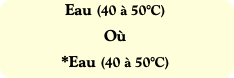 Eau (40 à 50°C)
Où
*Eau (40 à 50°C)