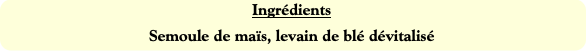 Ingrédients
Semoule de maïs, levain de blé dévital