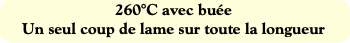 260°C avec buée
Un seul coup de lame sur toute la