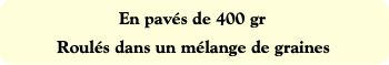 En pavés de 400 gr
Roulés dans un mélange de grain