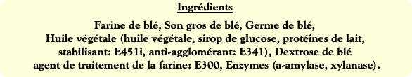 Ingrédients
Farine de blé, Son gros de blé, Germe